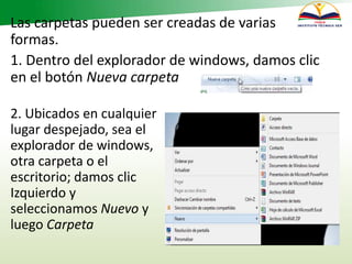 Las carpetas pueden ser creadas de varias
formas.
1. Dentro del explorador de windows, damos clic
en el botón Nueva carpeta
2. Ubicados en cualquier
lugar despejado, sea el
explorador de windows,
otra carpeta o el
escritorio; damos clic
Izquierdo y
seleccionamos Nuevo y
luego Carpeta
 