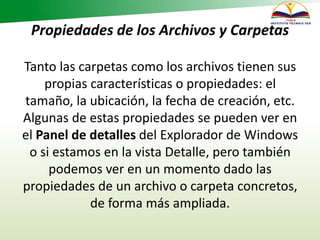 Propiedades de los Archivos y Carpetas
Tanto las carpetas como los archivos tienen sus
propias características o propiedades: el
tamaño, la ubicación, la fecha de creación, etc.
Algunas de estas propiedades se pueden ver en
el Panel de detalles del Explorador de Windows
o si estamos en la vista Detalle, pero también
podemos ver en un momento dado las
propiedades de un archivo o carpeta concretos,
de forma más ampliada.
 