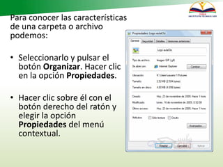 Para conocer las características
de una carpeta o archivo
podemos:
• Seleccionarlo y pulsar el
botón Organizar. Hacer clic
en la opción Propiedades.
• Hacer clic sobre él con el
botón derecho del ratón y
elegir la opción
Propiedades del menú
contextual.
 