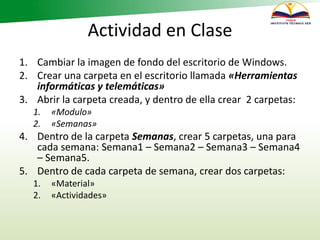 Actividad en Clase
1. Cambiar la imagen de fondo del escritorio de Windows.
2. Crear una carpeta en el escritorio llamada «Herramientas
informáticas y telemáticas»
3. Abrir la carpeta creada, y dentro de ella crear 2 carpetas:
1. «Modulo»
2. «Semanas»
4. Dentro de la carpeta Semanas, crear 5 carpetas, una para
cada semana: Semana1 – Semana2 – Semana3 – Semana4
– Semana5.
5. Dentro de cada carpeta de semana, crear dos carpetas:
1. «Material»
2. «Actividades»
 