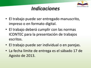 Indicaciones
• El trabajo puede ser entregado manuscrito,
impreso o en formato digital.
• El trabajo deberá cumplir con las normas
ICONTEC para la presentación de trabajos
escritos.
• El trabajo puede ser individual o en parejas.
• La fecha límite de entrega es el sábado 17 de
Agosto de 2013.
 