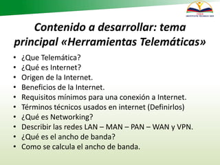 Contenido a desarrollar: tema
principal «Herramientas Telemáticas»
• ¿Que Telemática?
• ¿Qué es Internet?
• Origen de la Internet.
• Beneficios de la Internet.
• Requisitos mínimos para una conexión a Internet.
• Términos técnicos usados en internet (Definirlos)
• ¿Qué es Networking?
• Describir las redes LAN – MAN – PAN – WAN y VPN.
• ¿Qué es el ancho de banda?
• Como se calcula el ancho de banda.
 