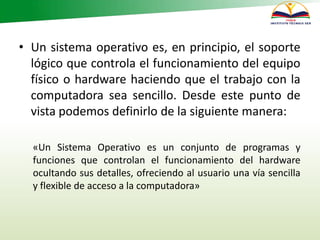 • Un sistema operativo es, en principio, el soporte
lógico que controla el funcionamiento del equipo
físico o hardware haciendo que el trabajo con la
computadora sea sencillo. Desde este punto de
vista podemos definirlo de la siguiente manera:
«Un Sistema Operativo es un conjunto de programas y
funciones que controlan el funcionamiento del hardware
ocultando sus detalles, ofreciendo al usuario una vía sencilla
y flexible de acceso a la computadora»
 