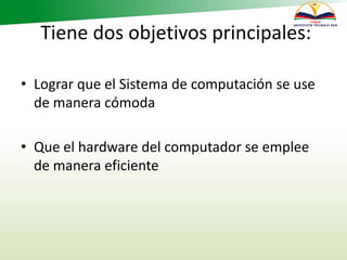 Tiene dos objetivos principales:
• Lograr que el Sistema de computación se use
de manera cómoda
• Que el hardware del computador se emplee
de manera eficiente
 