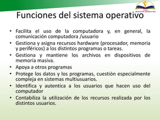Funciones del sistema operativo
• Facilita el uso de la computadora y, en general, la
comunicación computadora /usuario
• Gestiona y asigna recursos hardware (procesador, memoria
y periféricos) a los distintos programas o tareas.
• Gestiona y mantiene los archivos en dispositivos de
memoria masiva.
• Apoya a otros programas
• Protege los datos y los programas, cuestión especialmente
compleja en sistemas multiusuarios.
• Identifica y autentica a los usuarios que hacen uso del
computador
• Contabiliza la utilización de los recursos realizada por los
distintos usuarios.
 
