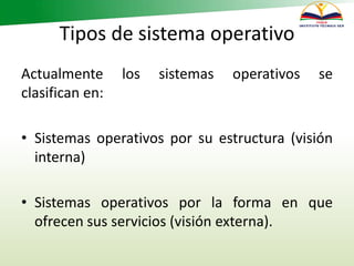 Tipos de sistema operativo
Actualmente los sistemas operativos se
clasifican en:
• Sistemas operativos por su estructura (visión
interna)
• Sistemas operativos por la forma en que
ofrecen sus servicios (visión externa).
 