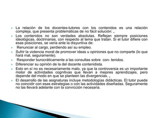  La relación de los docentes-tutores con los contenidos es una relación
compleja, que presenta problemáticas de no fácil solución: „
 Los contenidos no son verdades absolutas. Reflejan siempre posiciones
ideológicas, doctrinarias, con respecto al tema que tratan. Si el tutor difiere con
esas posiciones, se vería ante la disyuntiva de:
 Renunciar al cargo, perdiendo así su empleo.
 Sufrir la violencia moral de promover ideas u opiniones que no comparte (lo que
hará mal, seguramente).
 Responder burocráticamente a las consultas sobre con- tenidos.
 Diferenciar su opinión de la del docente contenidista.
 Esto en sí no es necesariamente malo, ya que la controversia es un importante
motor de actividades cognitivas que llevan a mejores aprendizajes, pero
depende del modo en que se planteen las divergencias. „
 El desarrollo de las asignaturas incluye metodologías didácticas. El tutor puede
no coincidir con esas estrategias o con las actividades diseñadas. Seguramente
no las llevará adelante con la convicción necesaria.
 