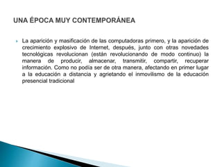  La aparición y masificación de las computadoras primero, y la aparición de
crecimiento explosivo de Internet, después, junto con otras novedades
tecnológicas revolucionan (están revolucionando de modo continuo) la
manera de producir, almacenar, transmitir, compartir, recuperar
información. Como no podía ser de otra manera, afectando en primer lugar
a la educación a distancia y agrietando el inmovilismo de la educación
presencial tradicional
 