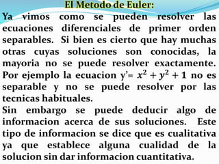 El Metodo de Euler:
Ya vimos como se pueden resolver las
ecuaciones diferenciales de primer orden
separables. Si bien es cierto que hay muchas
otras cuyas soluciones son conocidas, la
mayoria no se puede resolver exactamente.
Por ejemplo la ecuacion y’= 𝒙 𝟐
+ 𝒚 𝟐
+ 𝟏 no es
separable y no se puede resolver por las
tecnicas habituales.
Sin embargo se puede deducir algo de
informacion acerca de sus soluciones. Este
tipo de informacion se dice que es cualitativa
ya que establece alguna cualidad de la
solucion sin dar informacion cuantitativa.
 