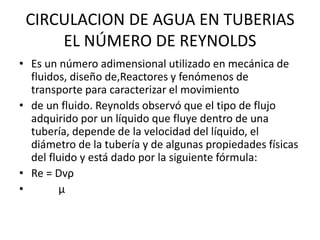 CIRCULACION DE AGUA EN TUBERIAS
EL NÚMERO DE REYNOLDS
• Es un número adimensional utilizado en mecánica de
fluidos, diseño de,Reactores y fenómenos de
transporte para caracterizar el movimiento
• de un fluido. Reynolds observó que el tipo de flujo
adquirido por un líquido que fluye dentro de una
tubería, depende de la velocidad del líquido, el
diámetro de la tubería y de algunas propiedades físicas
del fluido y está dado por la siguiente fórmula:
• Re = Dvρ
• µ
 