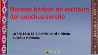 Normas básicas de escritura
del quechua sureño
wayra
La RM 1218-85-ED oficializa el alfabeto
quechua y aimara.
 