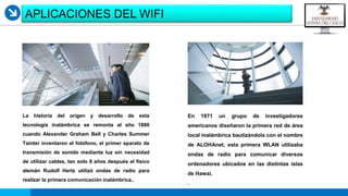 LOGO
APLICACIONES DEL WIFI
La historia del origen y desarrollo de esta
tecnología inalámbrica se remonta al año 1880
cuando Alexander Graham Bell y Charles Summer
Tainter inventaron el fotófono, el primer aparato de
transmisión de sonido mediante luz sin necesidad
de utilizar cables, tan solo 8 años después el físico
alemán Rudolf Hertz utilizó ondas de radio para
realizar la primera comunicación inalámbrica..
En 1971 un grupo de investigadores
americanos diseñaron la primera red de área
local inalámbrica bautizándola con el nombre
de ALOHAnet, esta primera WLAN utilizaba
ondas de radio para comunicar diversos
ordenadores ubicados en las distintas islas
de Hawai.
.
 