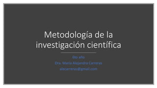 Metodología de la
investigación científica
6to año
Dra. María Alejandra Carreras
alecarreras@gmail.com
 
