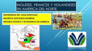 INGLESES, FRANCES Y HOLANDESES
EN AMERICA DEL NORTE.
UNIVERSIDAD DEL VALLE (UNIVALLE)
MAURICIO NAPOLEON MAIRENA.
HISTORIA POLITICA Y ECONOMICA DE AMERICA
 
