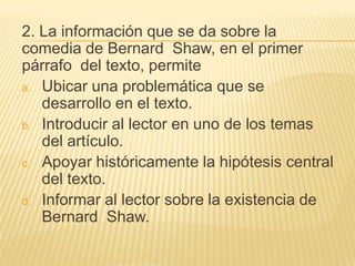 2. La información que se da sobre la
comedia de Bernard Shaw, en el primer
párrafo del texto, permite
a. Ubicar una problemática que se
desarrollo en el texto.
b. Introducir al lector en uno de los temas
del artículo.
c. Apoyar históricamente la hipótesis central
del texto.
d. Informar al lector sobre la existencia de
Bernard Shaw.
 