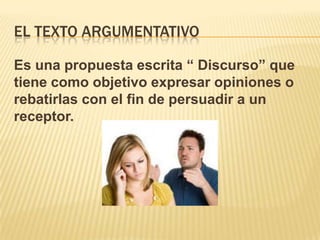 EL TEXTO ARGUMENTATIVO
Es una propuesta escrita “ Discurso” que
tiene como objetivo expresar opiniones o
rebatirlas con el fin de persuadir a un
receptor.
 
