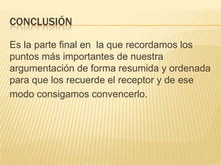 CONCLUSIÓN
Es la parte final en la que recordamos los
puntos más importantes de nuestra
argumentación de forma resumida y ordenada
para que los recuerde el receptor y de ese
modo consigamos convencerlo.
 