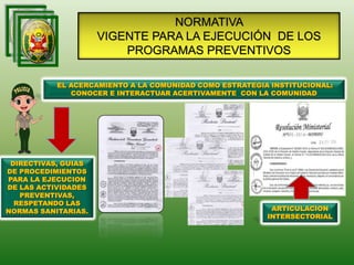 NORMATIVA
VIGENTE PARA LA EJECUCIÓN DE LOS
PROGRAMAS PREVENTIVOS
DIRECTIVAS, GUIAS
DE PROCEDIMIENTOS
PARA LA EJECUCION
DE LAS ACTIVIDADES
PREVENTIVAS,
RESPETANDO LAS
NORMAS SANITARIAS.
EL ACERCAMIENTO A LA COMUNIDAD COMO ESTRATEGIA INSTITUCIONAL:
CONOCER E INTERACTUAR ACERTIVAMENTE CON LA COMUNIDAD
ARTICULACION
INTERSECTORIAL
 