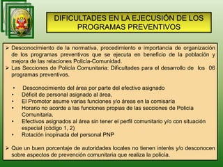 DIFICULTADES EN LA EJECUSIÓN DE LOS
PROGRAMAS PREVENTIVOS
 Desconocimiento de la normativa, procedimiento e importancia de organización
de los programas preventivos que se ejecuta en beneficio de la población y
mejora de las relaciones Policía-Comunidad.
 Las Secciones de Policía Comunitaria: Dificultades para el desarrollo de los 06
programas preventivos.
• Desconocimiento del área por parte del efectivo asignado
• Déficit de personal asignado al área,
• El Promotor asume varias funciones y/o áreas en la comisaría
• Horario no acorde a las funciones propias de las secciones de Policía
Comunitaria.
• Efectivos asignados al área sin tener el perfil comunitario y/o con situación
especial (código 1, 2)
• Rotación inopinada del personal PNP
 Que un buen porcentaje de autoridades locales no tienen interés y/o desconocen
sobre aspectos de prevención comunitaria que realiza la policía.
 