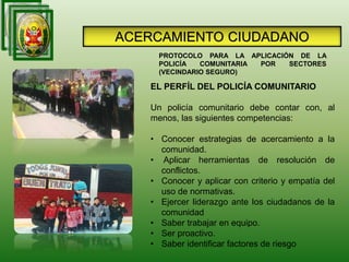 EL PERFÍL DEL POLICÍA COMUNITARIO
Un policía comunitario debe contar con, al
menos, las siguientes competencias:
• Conocer estrategias de acercamiento a la
comunidad.
• Aplicar herramientas de resolución de
conflictos.
• Conocer y aplicar con criterio y empatía del
uso de normativas.
• Ejercer liderazgo ante los ciudadanos de la
comunidad
• Saber trabajar en equipo.
• Ser proactivo.
• Saber identificar factores de riesgo
PROTOCOLO PARA LA APLICACIÓN DE LA
POLICÍA COMUNITARIA POR SECTORES
(VECINDARIO SEGURO)
ACERCAMIENTO CIUDADANO
 