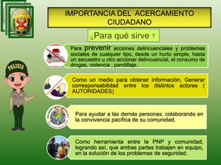 IMPORTANCIA DEL ACERCAMIENTO
CIUDADANO
Para prevenir acciones delincuenciales y problemas
sociales de cualquier tipo, desde un hurto simple, hasta
un secuestro u otro accionar delincuencial, el consumo de
drogas, violencia , pandillaje.
Como un medio para obtener información, Generar
corresponsabilidad entre los distintos actores (
AUTORIDADES)
Para ayudar a las demás personas, colaborando en
la convivencia pacífica de su comunidad.
Como herramienta entre la PNP y comunidad,
logrando así, que ambas partes trabajen en equipo,
en la solución de los problemas de seguridad.
 