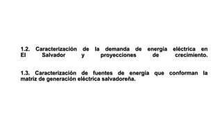 1.2. Caracterización de la demanda de energía eléctrica en
El Salvador y proyecciones de crecimiento.
1.3. Caracterización de fuentes de energía que conforman la
matriz de generación eléctrica salvadoreña.
 
