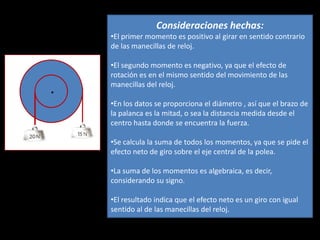 Consideraciones hechas:
    •El primer momento es positivo al girar en sentido contrario
    de las manecillas de reloj.

    •El segundo momento es negativo, ya que el efecto de
    rotación es en el mismo sentido del movimiento de las
    manecillas del reloj.
.
    •En los datos se proporciona el diámetro , así que el brazo de
    la palanca es la mitad, o sea la distancia medida desde el
    centro hasta donde se encuentra la fuerza.

    •Se calcula la suma de todos los momentos, ya que se pide el
    efecto neto de giro sobre el eje central de la polea.

    •La suma de los momentos es algebraica, es decir,
    considerando su signo.

    •El resultado indica que el efecto neto es un giro con igual
    sentido al de las manecillas del reloj.
 