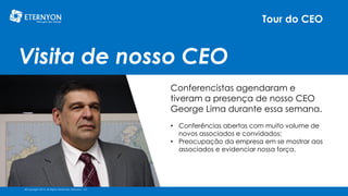 Tour do CEO

Visita de nosso CEO
Conferencistas agendaram e
tiveram a presença de nosso CEO
George Lima durante essa semana.
• Conferências abertas com muito volume de
novos associados e convidados;
• Preocupação da empresa em se mostrar aos
associados e evidenciar nossa força.

©Copyright 2014, All Rights Reserved, Eternyon, LLC

 