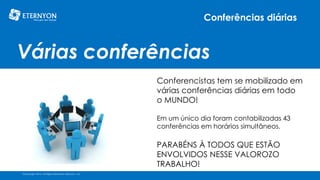 Conferências diárias

Várias conferências
Conferencistas tem se mobilizado em
várias conferências diárias em todo
o MUNDO!
Em um único dia foram contabilizadas 43
conferências em horários simultâneos.

PARABÉNS À TODOS QUE ESTÃO
ENVOLVIDOS NESSE VALOROZO
TRABALHO!
©Copyright 2014, All Rights Reserved, Eternyon, LLC

 