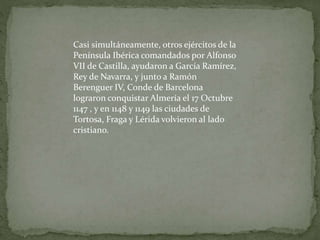 Casi simultáneamente, otros ejércitos de la
Península Ibérica comandados por Alfonso
VII de Castilla, ayudaron a García Ramírez,
Rey de Navarra, y junto a Ramón
Berenguer IV, Conde de Barcelona
lograron conquistar Almería el 17 Octubre
1147 , y en 1148 y 1149 las ciudades de
Tortosa, Fraga y Lérida volvieron al lado
cristiano.
 