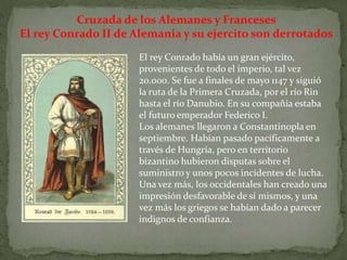 Cruzada de los Alemanes y Franceses
El rey Conrado II de Alemania y su ejercito son derrotados
El rey Conrado había un gran ejército,
provenientes de todo el imperio, tal vez
20.000. Se fue a finales de mayo 1147 y siguió
la ruta de la Primera Cruzada, por el río Rin
hasta el río Danubio. En su compañía estaba
el futuro emperador Federico I.
Los alemanes llegaron a Constantinopla en
septiembre. Habían pasado pacíficamente a
través de Hungría, pero en territorio
bizantino hubieron disputas sobre el
suministro y unos pocos incidentes de lucha.
Una vez más, los occidentales han creado una
impresión desfavorable de sí mismos, y una
vez más los griegos se habían dado a parecer
indignos de confianza.
 