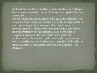 En Constantinopla se contaban más incidentes, sin embargo,
los alemanes aceptaron cruzar el Bósforo con rapidez llegando
a Anatolia.
El emperador bizantino Manuel I dio guía a los cruzados . En
Nicea, Conrado dividió su ejército, enviando la mayor parte de
sus combatientes por la costa, en el territorio imperial,
mientras que él y la fuerza de combate principal pasó por el
interior. Partieron el 15 de octubre y pasó a territorio de
Turquía, a los pocos días. El ejército de Conrado fue
rápidamente emboscado el 25 de octubre de 1147, cuando el
ejército estaba cerca de Dorilea en un pequeño río. Ese día los
turcos atacaron y masacraron al ejercito de Conrado II de
Alemania
 