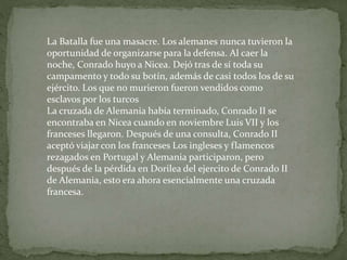 La Batalla fue una masacre. Los alemanes nunca tuvieron la
oportunidad de organizarse para la defensa. Al caer la
noche, Conrado huyo a Nicea. Dejó tras de sí toda su
campamento y todo su botín, además de casi todos los de su
ejército. Los que no murieron fueron vendidos como
esclavos por los turcos
La cruzada de Alemania había terminado, Conrado II se
encontraba en Nicea cuando en noviembre Luis VII y los
franceses llegaron. Después de una consulta, Conrado II
aceptó viajar con los franceses Los ingleses y flamencos
rezagados en Portugal y Alemania participaron, pero
después de la pérdida en Dorilea del ejercito de Conrado II
de Alemania, esto era ahora esencialmente una cruzada
francesa.
 
