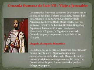 Cruzada francesa de Luis VII : Viaje a Jerusalén
Los cruzados franceses partieron de Metz en junio,
liderados por Luis, Thierry de Alsacia, Renaut I de
Bar, Amadeo III de Saboya, Guillermo VII de
Auvernia, Guillermo III de Montferrato, y otros,
junto con ejércitos de Lorena, Bretaña, Borgoña y
Aquitania. Luis se unió a los cruzados de
Normandía e Inglaterra. Siguieron la ruta de
Conrado en paz, aunque tuvo un problema en
Hungría
Llegada al imperio Bizantino
Las relaciones ya dentro del territorio bizantino no
fueron muy buenas. Algunos franceses se
escandalizaron de la alianza de Manuel I con los
turcos, y exigieron un ataque contra la ciudad de
Constantinopla, pero fueron drenados por los
delegados papales.
 