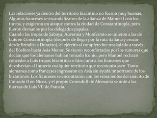 Las relaciones ya dentro del territorio bizantino no fueron muy buenas.
Algunos franceses se escandalizaron de la alianza de Manuel I con los
turcos, y exigieron un ataque contra la ciudad de Constantinopla, pero
fueron drenados por los delegados papales.
Cuando las tropas de Saboya, Auvernia y Monferrato se unieron a las de
Luis en Constantinopla (después de llegar por la ruta italiana y cruzar
desde Brindisi a Durazzo), el ejército al completo fue trasladado a través
del Bósforo hasta Asia Menor. Se vieron reconfortados por los rumores que
decían que los alemanes habían tomado Iconio, pero Manuel rechazó
conceder a Luis tropas bizantinas e hizo jurar a los franceses que
devolverían al Imperio cualquier territorio que reconquistasen. Tanto
alemanes como franceses ingresaron en Asia sin ayuda importante de los
bizantinos. Los franceses se encontraron con los remanentes del ejército de
Conrado II en Nicea, y el propio ConradoII de Alemania se unió a las
fuerzas de Luis VII de Francia.
 
