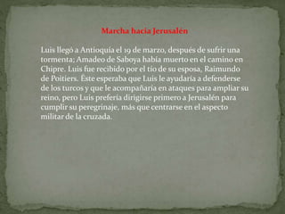 Marcha hacia Jerusalén
Luis llegó a Antioquía el 19 de marzo, después de sufrir una
tormenta; Amadeo de Saboya había muerto en el camino en
Chipre. Luis fue recibido por el tío de su esposa, Raimundo
de Poitiers. Éste esperaba que Luis le ayudaría a defenderse
de los turcos y que le acompañaría en ataques para ampliar su
reino, pero Luis prefería dirigirse primero a Jerusalén para
cumplir su peregrinaje, más que centrarse en el aspecto
militar de la cruzada.
 