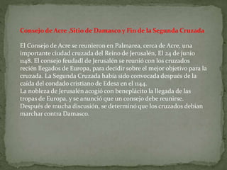 Consejo de Acre ,Sitio de Damasco y Fin de la Segunda Cruzada
El Consejo de Acre se reunieron en Palmarea, cerca de Acre, una
importante ciudad cruzada del Reino de Jerusalén, El 24 de junio
1148. El consejo feudadl de Jerusalén se reunió con los cruzados
recién llegados de Europa, para decidir sobre el mejor objetivo para la
cruzada. La Segunda Cruzada había sido convocada después de la
caída del condado cristiano de Edesa en el 1144.
La nobleza de Jerusalén acogió con beneplácito la llegada de las
tropas de Europa, y se anunció que un consejo debe reunirse.
Después de mucha discusión, se determinó que los cruzados debian
marchar contra Damasco.
 