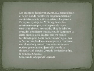 Los cruzados decidieron atacar a Damasco desde
el oeste, donde huertos les proporcionaban un
suministro de alimentos constante. Llegaron a
Daraiya el 23 de julio. Al día siguiente, los
musulmanes se prepararon para el ataque
constante al ejercito cruzado. El 27 de julio los
cruzados decidieron trasladarse a la llanura en la
parte oriental de la ciudad, que era menos
fortificada, pero había poca comida y agua. Los
señores cruzados locales se negaron a continuar
con el asedio, y los ejércitos no tuvieron otra
opción que retirarse a Jerusalén donde se
dispersaría el ejercito Cruzado poniéndose fin a
la Segunda Cruzada
Secuelas de la Segunda Cruzada
 