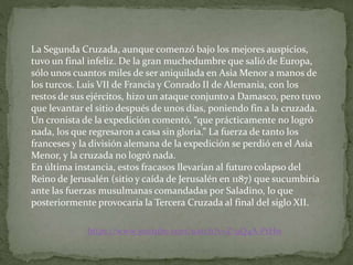 La Segunda Cruzada, aunque comenzó bajo los mejores auspicios,
tuvo un final infeliz. De la gran muchedumbre que salió de Europa,
sólo unos cuantos miles de ser aniquilada en Asia Menor a manos de
los turcos. Luis VII de Francia y Conrado II de Alemania, con los
restos de sus ejércitos, hizo un ataque conjunto a Damasco, pero tuvo
que levantar el sitio después de unos días, poniendo fin a la cruzada.
Un cronista de la expedición comentó, “que prácticamente no logró
nada, los que regresaron a casa sin gloria.” La fuerza de tanto los
franceses y la división alemana de la expedición se perdió en el Asia
Menor, y la cruzada no logró nada.
En última instancia, estos fracasos llevarían al futuro colapso del
Reino de Jerusalén (sitio y caída de Jerusalén en 1187) que sucumbiría
ante las fuerzas musulmanas comandadas por Saladino, lo que
posteriormente provocaría la Tercera Cruzada al final del siglo XII.
https://www.youtube.com/watch?v=Z-9Q4A-PtHw
 