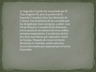 La Segunda Cruzada fue anunciada por El
Papa Eugenio III, pero la predica de la
Segunda Cruzada la hizo San Bernardo de
Claraval. Fue la primera de las cruzadas que
fue dirigida por reyes europeos, a saber, Luis
VII de Francia y Conrado III de Alemania,
con la ayuda de un número de otros nobles
europeos importantes. Los ejércitos de los
dos reyes marcharon por separado a través
de Europa. Después de cruzar territorio
Bizantino en Anatolia, ambos ejércitos
fueron derrotados por separado por el turcos
Selyúcidas
 