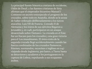La principal fuente historica cristiana de occidente,
Odón de Deuil, y las fuentes cristianas de Siria
afirman que el emperador bizantino Manuel I
Comneno en secreto entorpecido el progreso de los
cruzados, sobre todo en Anatolia, donde se le acusa
de haber ordenado deliberadamente a los turcos
atacarlos. Luis VII de Francia, Conrado II de
Alemania y los restos de sus ejércitos llegaron a
Jerusalén y, en 1148, participaron en un ataque
desacertado sobre Damasco. La cruzada en el Este
fue un fracaso para los cruzados y una gran victoria
para el Los musulmanes. El único éxito de la
segunda cruzada llegó accidentalmente cuando las
fuerza combinadas de los cruzados flamencos,
frisones, normandos, escocéses e ingléses en 1147
viajando desde Inglaterra, por barco, a Tierra Santa
se detuvieron y ayudaron a los portugueses en la
captura de Lisboa, expulsando a sus ocupantes
árabes.
 