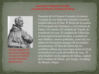 Causa de la Segunda Cruzada :
La caída del Reino Cristiano de Edesa
Después de la Primera Cruzada y la menor
Cruzada de 1101 había tres estados cruzados
establecidos en el Este: El Reino de Jerusalén,
El Principado de Antioquía, y el Condado de
Edesa. Un cuarto, el Condado de Trípoli, Se
constituyó en 1109. El condado de Edesa fue
el más septentrional de ellos, y también el
más débiles y menos pobladas, como tal, era
objeto de frecuentes ataques de los estados
musulmanes. El Sitio de Edesa fue un
conflicto militar que tuvo lugar entre el 28 de
noviembre y el 24 de diciembre de 1144 . El
sitio finalizó con la captura de Edesa , capital
del Condado de Edesa , por Zengi , el atabeg
de Mosul y Alepo.
El Papa Eugenio III
convocó la Segunda
Cruzada a través de
su bula Quantum
predecesores.
 