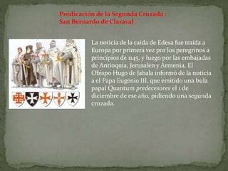 Predicación de la Segunda Cruzada :
San Bernardo de Claraval
La noticia de la caída de Edesa fue traída a
Europa por primera vez por los peregrinos a
principios de 1145, y luego por las embajadas
de Antioquía, Jerusalén y Armenia. El
Obispo Hugo de Jabala informó de la noticia
a el Papa Eugenio III, que emitido una bula
papal Quantum predecesores el 1 de
diciembre de ese año, pidiendo una segunda
cruzada.
 