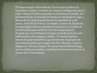 El Papa encargó a Bernardo de Claraval para predicar la
Segunda Cruzada y conceder las mismas indulgencias que el
papa Urbano II había concedido en la Primera Cruzada. Un
parlamento fue convocado en Vézelay en Borgoña en 1146, y
Bernardo de Claraval predicó ante la asamblea el 31 de
marzo. Luis VII de Francia, Su esposa, Leonor de Aquitania,
los príncipes y señores presentes se postraron a los pies de
San Bernardo para recibir la Cruz de los peregrinos.
Al igual que en la Primera Cruzada, la predicación llevado
súbitamente a los ataques a Judíos, Un monje fanático
francés llamado Rudolf fue aparentemente inspirador de
masacres de Judíos en la región del Rin, Renania, Colonia,
Maguncia, Worms y Espira. El monje francés Rudolf alego
que los Judíos no estaban contribuyendo financieramente al
rescate de la Tierra Santa.
 