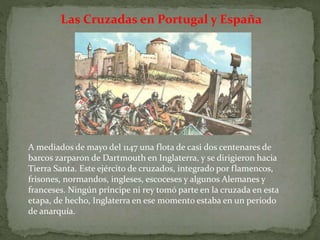 Las Cruzadas en Portugal y España
A mediados de mayo del 1147 una flota de casi dos centenares de
barcos zarparon de Dartmouth en Inglaterra, y se dirigieron hacia
Tierra Santa. Este ejército de cruzados, integrado por flamencos,
frisones, normandos, ingleses, escoceses y algunos Alemanes y
franceses. Ningún príncipe ni rey tomó parte en la cruzada en esta
etapa, de hecho, Inglaterra en ese momento estaba en un período
de anarquía.
 