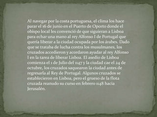 Al navegar por la costa portuguesa, el clima los hace
parar el 16 de junio en el Puerto de Oporto donde el
obispo local les convenció de que siguieran a Lisboa
para echar una mano al rey Alfonso I de Portugal que
quería liberar a la ciudad ocupada por los árabes. Dado
que se trataba de lucha contra los musulmanes, los
cruzados accedieron y acordaron ayudar al rey Alfonso
I en la tarea de liberar Lisboa. El asedio de Lisboa
comienza el 1 de Julio del 1147 y la ciudad cae el 24 de
octubre, los cruzados saquearon la ciudad antes de
regresarla al Rey de Portugal. Algunos cruzados se
establecieron en Lisboa, pero el grueso de la flota
cruzada reanudo su curso en febrero 1148 hacia
Jerusalén.
 