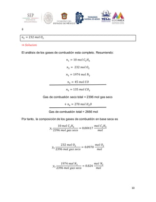 10
⇓
𝑛2 = 232 𝑚𝑜𝑙 𝑂2
⇒ 𝑆𝑜𝑙𝑢𝑐𝑖𝑜𝑛
El análisis de los gases de combustión esta completo. Resumiendo:
𝑛1 = 10 𝑚𝑜𝑙 𝐶2𝐻6
𝑛2 = 232 𝑚𝑜𝑙 𝑂2
𝑛3 = 1974 𝑚𝑜𝑙 𝑁2
𝑛4 = 45 𝑚𝑜𝑙 𝐶𝑂
𝑛5 = 135 𝑚𝑜𝑙 𝐶𝑂2
Gas de combustión seco total = 2396 mol gas seco
+ 𝑛6 = 270 𝑚𝑜𝑙 𝐻2𝑂
Gas de combustión total = 2666 mol
Por tanto, la composición de los gases de combustión en base seca es
𝑦1
10 𝑚𝑜𝑙 𝐶2𝐻6
2396 𝑚𝑜𝑙 𝑔𝑎𝑠 𝑠𝑒𝑐𝑜
= 0.00417
𝑚𝑜𝑙 𝐶2𝐻6
𝑚𝑜𝑙
𝑦2
232 𝑚𝑜𝑙 𝑂2
2396 𝑚𝑜𝑙 𝑔𝑎𝑠 𝑠𝑒𝑐𝑜
= 0.0970
𝑚𝑜𝑙 𝑂2
𝑚𝑜𝑙
𝑦3
1974 𝑚𝑜𝑙 𝑁2
2396 𝑚𝑜𝑙 𝑔𝑎𝑠 𝑠𝑒𝑐𝑜
= 0.824
𝑚𝑜𝑙 𝑁2
𝑚𝑜𝑙
 