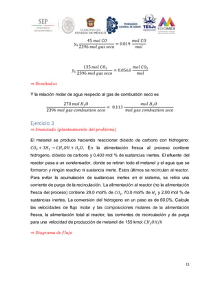 11
𝑦4
45 𝑚𝑜𝑙 𝐶𝑂
2396 𝑚𝑜𝑙 𝑔𝑎𝑠 𝑠𝑒𝑐𝑜
= 0.019
𝑚𝑜𝑙 𝐶𝑂
𝑚𝑜𝑙
𝑦5
135 𝑚𝑜𝑙 𝐶𝑂2
2396 𝑚𝑜𝑙 𝑔𝑎𝑠 𝑠𝑒𝑐𝑜
= 0.0563
𝑚𝑜𝑙 𝐶𝑂2
𝑚𝑜𝑙
⇒ 𝑅𝑒𝑠𝑢𝑙𝑡𝑎𝑑𝑜𝑠
Y la relación molar de agua respecto al gas de combustión seco es
270 𝑚𝑜𝑙 𝐻2𝑂
2396 𝑚𝑜𝑙 𝑔𝑎𝑠 𝑐𝑜𝑚𝑏𝑢𝑠𝑡𝑖𝑜𝑛 𝑠𝑒𝑐𝑜
= 0.113
𝑚𝑜𝑙 𝐻2𝑂
𝑚𝑜𝑙 𝑔𝑎𝑠 𝑐𝑜𝑚𝑏𝑢𝑠𝑡𝑖𝑜𝑛 𝑠𝑒𝑐𝑜
Ejercicio 3
⇒ 𝐸𝑛𝑢𝑛𝑐𝑖𝑎𝑑𝑜 (𝑝𝑙𝑎𝑛𝑡𝑒𝑎𝑚𝑖𝑒𝑛𝑡𝑜 𝑑𝑒𝑙 𝑝𝑟𝑜𝑏𝑙𝑒𝑚𝑎)
El metanol se produce haciendo reaccionar dióxido de carbono con hidrogeno:
𝐶𝑂2 + 3𝐻2 → 𝐶𝐻3𝑂𝐻 + 𝐻2𝑂. En la alimentación fresca al proceso contiene
hidrogeno, dióxido de carbono y 0.400 mol % de sustancias inertes. El efluente del
reactor pasa a un condensador, donde se retiran todo el metanol y el agua que se
formaron y ningún reactivo ni sustancia inerte. Estos últimos se recirculan al reactor.
Para evitar la acumulación de sustancias inertes en el sistema, se retira una
corriente de purga de la recirculación. La alimentación al reactor (no la alimentación
fresca del proceso) contiene 28.0 mol% de 𝐶𝑂2, 70.0 mol% de 𝐻2 y 2.00 mol % de
sustancias inertes. La conversión del hidrogeno en un paso es de 60.0%. Calcule
las velocidades de flujo molar y las composiciones molares de la alimentación
fresca, la alimentación total al reactor, las corrientes de recirculación y de purga
para una velocidad de producción de metanol de 155 kmol 𝐶𝐻3𝑂𝐻/ℎ
⇒ 𝐷𝑖𝑎𝑔𝑟𝑎𝑚𝑎 𝑑𝑒 𝑓𝑙𝑢𝑗𝑜
 