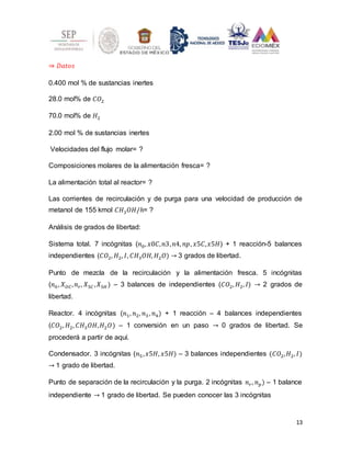 13
⇒ 𝐷𝑎𝑡𝑜𝑠
0.400 mol % de sustancias inertes
28.0 mol% de 𝐶𝑂2
70.0 mol% de 𝐻2
2.00 mol % de sustancias inertes
Velocidades del flujo molar= ?
Composiciones molares de la alimentación fresca= ?
La alimentación total al reactor= ?
Las corrientes de recirculación y de purga para una velocidad de producción de
metanol de 155 kmol 𝐶𝐻3𝑂𝐻/ℎ= ?
Análisis de grados de libertad:
Sistema total. 7 incógnitas (𝑛0, 𝑥0𝐶,𝑛3,𝑛4, 𝑛𝑝, 𝑥5𝐶,𝑥5𝐻) + 1 reacción-5 balances
independientes (𝐶𝑂2, 𝐻2, 𝐼, 𝐶𝐻3𝑂𝐻, 𝐻2𝑂) → 3 grados de libertad.
Punto de mezcla de la recirculación y la alimentación fresca. 5 incógnitas
(𝑛0, 𝑋𝑂𝐶,𝑛𝑟, 𝑋5𝐶 ,𝑋5𝐻 ) – 3 balances de independientes (𝐶𝑂2, 𝐻2, 𝐼) → 2 grados de
libertad.
Reactor. 4 incógnitas (𝑛1, 𝑛2, 𝑛3 , 𝑛4) + 1 reacción – 4 balances independientes
(𝐶𝑂2, 𝐻2, 𝐶𝐻3𝑂𝐻,𝐻2𝑂) – 1 conversión en un paso → 0 grados de libertad. Se
procederá a partir de aquí.
Condensador. 3 incógnitas (𝑛5,𝑥5𝐻, 𝑥5𝐻) – 3 balances independientes (𝐶𝑂2,𝐻2, 𝐼)
→ 1 grado de libertad.
Punto de separación de la recirculación y la purga. 2 incógnitas 𝑛𝑟, 𝑛𝑝) – 1 balance
independiente → 1 grado de libertad. Se pueden conocer las 3 incógnitas
 