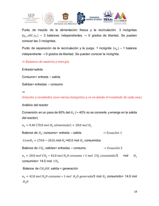 14
Punto de mezcla de la alimentación fresca y la recirculación. 3 incógnitas
(𝑛0, 𝑥0𝐶,𝑛𝑟) – 3 balances independientes → 0 grados de libertad. Se pueden
conocer las 3 incógnitas.
Punto de separación de la recirculación y la purga. 1 incógnita (𝑛𝑝) – 1 balance
independiente → 0 grados de libertad. Se pueden conocer la incógnita.
⇒ 𝐵𝑎𝑙𝑎𝑛𝑐𝑒𝑠 𝑑𝑒 𝑚𝑎𝑡𝑒𝑟𝑖𝑎 𝑦 𝑒𝑛𝑒𝑟𝑔𝑖𝑎
Entrada=salida
Consumo= entrada – salida
Salidas= entradas – consumo
⇒
𝑆𝑜𝑙𝑢𝑐𝑖ó𝑛 𝑦 𝑟𝑒𝑠𝑢𝑙𝑡𝑎𝑑𝑜𝑠 (𝑠𝑜𝑛 𝑣𝑎𝑟𝑖𝑎𝑠 𝑖𝑛𝑐ó𝑔𝑛𝑖𝑡𝑎𝑠 𝑦 𝑠𝑒 𝑣𝑎 𝑑𝑎𝑛𝑑𝑜 𝑒𝑙 𝑟𝑒𝑠𝑢𝑙𝑡𝑎𝑑𝑜 𝑑𝑒 𝑐𝑎𝑑𝑎 𝑢𝑛𝑎)
Análisis del reactor
Conversión en un paso de 60% del 𝐻2 (→ 40% no se convierte y emerge en la salida
del reactor)
𝑛2 = 0.40 (70.0 𝑚𝑜𝑙 𝐻2 𝑎𝑙𝑖𝑚𝑒𝑛𝑡𝑎𝑑𝑜) = 28.0 𝑚𝑜𝑙 𝐻2
Balance de 𝐻2: consumo= entrada – salida → 𝐸𝑐𝑢𝑎𝑐𝑖ó𝑛 1
𝐶𝑜𝑛𝑠𝐻2 = (70.0 − 28.0) mol 𝐻2=42.0 mol 𝐻2 consumidos
Balance de 𝐶𝑂2: salidas= entradas – consumo → 𝐸𝑐𝑢𝑎𝑐𝑖ó𝑛 2
𝑛1 = 28.0 𝑚𝑜𝑙 𝐶𝑂2 − 42.0 𝑚𝑜𝑙 𝐻2𝑂 𝑐𝑜𝑛𝑠𝑢𝑚𝑜 ∗ 1 𝑚𝑜𝑙 𝐶𝑂2 𝑐𝑜𝑛𝑠𝑢𝑚𝑖𝑑𝑜/3 mol 𝐻2
consumido= 14.0 mol 𝐶𝑂2
Balance de 𝐶𝐻3𝑂𝐻: salida = generación
𝑛4 = 42.0 𝑚𝑜𝑙 𝐻2𝑂 𝑐𝑜𝑛𝑠𝑢𝑚𝑜 ∗ 1 𝑚𝑜𝑙 𝐻2𝑂 𝑔𝑒𝑛𝑒𝑟𝑎𝑑𝑜/3 mol 𝐻2 consumido= 14.0 mol
𝐻2𝑂
 